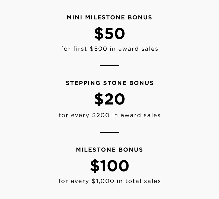 Mini Milestone Bonus - $50 when you hit $500 in award sales during the incentive period. Stepping Stone Bonuses - $20 for every $200 in award sales. Milestone Bonus - 10% for first $1,000 in total sales.